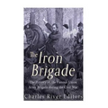 The Iron Brigade: The History of the Famous Union Army Brigade During the Civil War
