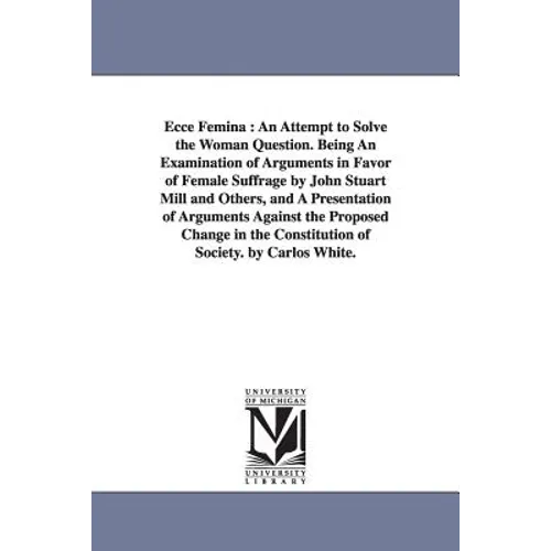Ecce Femina: An Attempt to Solve the Woman Question. Being An Examination of Arguments in Favor of Female Suffrage by John Stuart Mill and Others, and