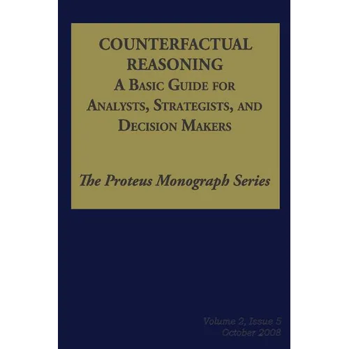 Counterfactual Reasoning: A Basic Guide for Analysts, Strategists, and Decision Makers: The Proteus Monograph Series - Volume 2, Issue 5