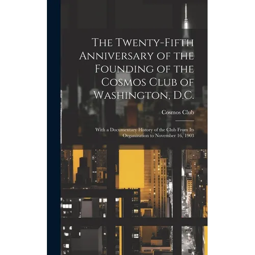 The Twenty-Fifth Anniversary of the Founding of the Cosmos Club of Washington, D.C.: With a Documentary History of the Club From Its Organization to N