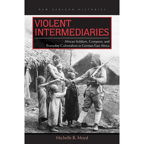 Violent Intermediaries: African Soldiers, Conquest, and Everyday Colonialism in German East Africa