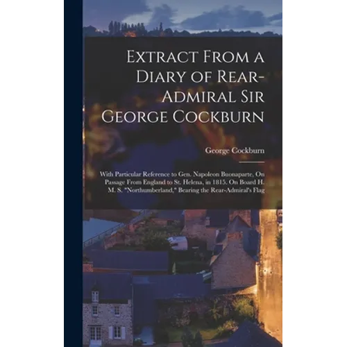 Extract From a Diary of Rear-Admiral Sir George Cockburn: With Particular Reference to Gen. Napoleon Buonaparte, On Passage From England to St. Helena