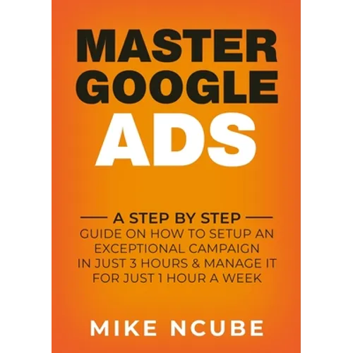 Master Google Ads: A Step By Step Guide On How To Setup An Exceptional Campaign In Just 3 Hours And Manage It For Just 1 Hour A Week - Paperback