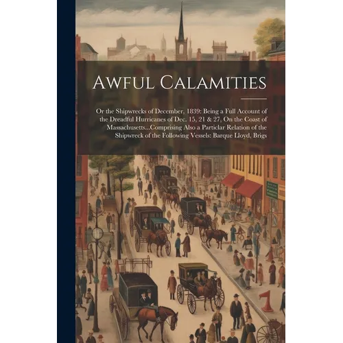 Awful Calamities: Or the Shipwrecks of December, 1839: Being a Full Account of the Dreadful Hurricanes of Dec. 15, 21 & 27, On the Coast