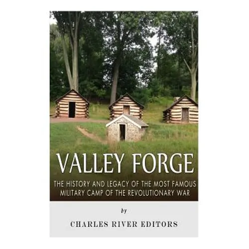 Valley Forge: The History and Legacy of the Most Famous Military Camp of the Revolutionary War