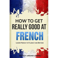 How to Get Really Good at French: Learn French to Fluency and Beyond - Paperback