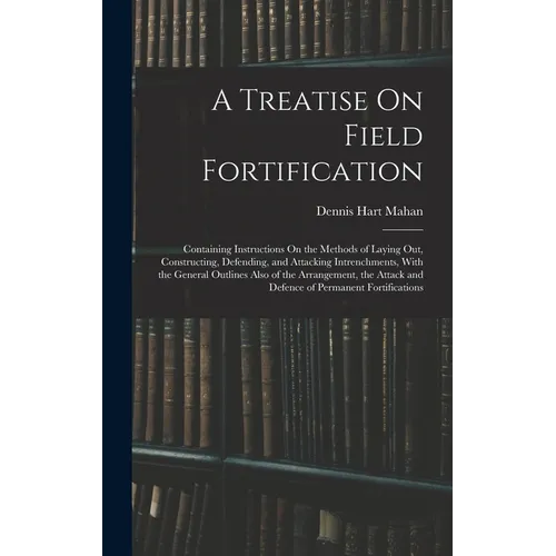 A Treatise On Field Fortification: Containing Instructions On the Methods of Laying Out, Constructing, Defending, and Attacking Intrenchments, With th