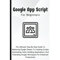 Google Apps Script For Beginners: The Ultimate Step-By-Step Guide To Mastering Google Sheets To Creating Scripts, Automating Tasks, Building Applicati - Paperback