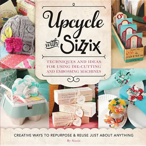 Upcycle with Sizzix: Techniques and Ideas for Using Sizzix Die-Cutting and Embossing Machines - Creative Ways to Repurpose and Reuse Just about Anythi - Paperback