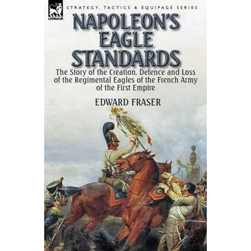 Napoleon's Eagle Standards: the Story of the Creation, Defence and Loss of the Regimental Eagles