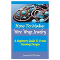 How to Make Wire Wrap Jewelry: A Beginners Guide To Create Stunning Designs - Paperback