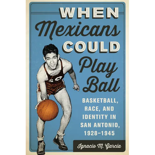 When Mexicans Could Play Ball: Basketball, Race, and Identity in San Antonio, 1928-1945