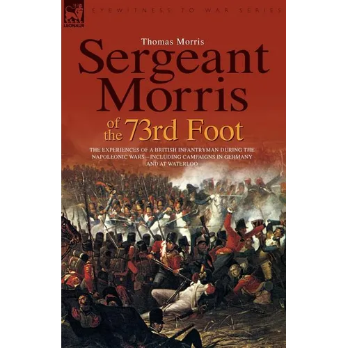 Sergeant Morris of the 73rd Foot: the Experiences of a British Infantryman During the Napoleonic Wars-Including Campaigns in Germany and at Waterloo