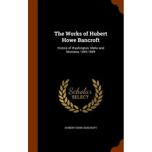 The Works of Hubert Howe Bancroft: History of Washington, Idaho and Montana, 1845-1889