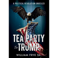 Tea Party to Trump- A Political Revolution Unveiled - Paperback