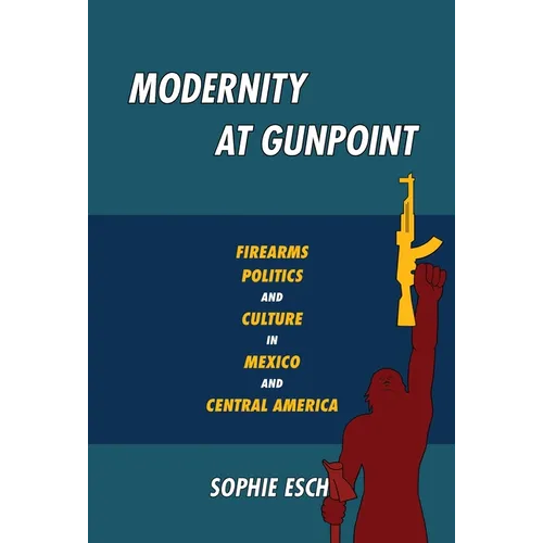Modernity at Gunpoint: Firearms, Politics, and Culture in Mexico and Central America