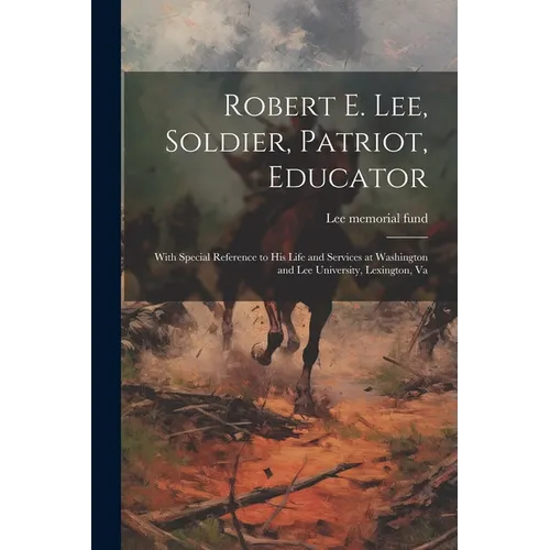 Robert E. Lee, Soldier, Patriot, Educator; With Special Reference to His Life and Services at Washington and Lee University, Lexington, Va