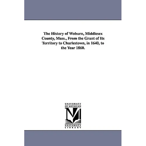 The History of Woburn, Middlesex County, Mass., From the Grant of Its Territory to Charlestown, in 1640, to the Year 1860.