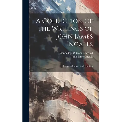 A Collection of the Writings of John James Ingalls; Essays, Addresses, and Orations