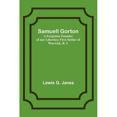 Samuell Gorton: A Forgotten Founder of our Liberties; First Settler of Warwick, R. I.