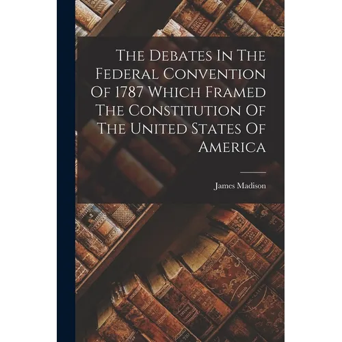 The Debates In The Federal Convention Of 1787 Which Framed The Constitution Of The United States Of America