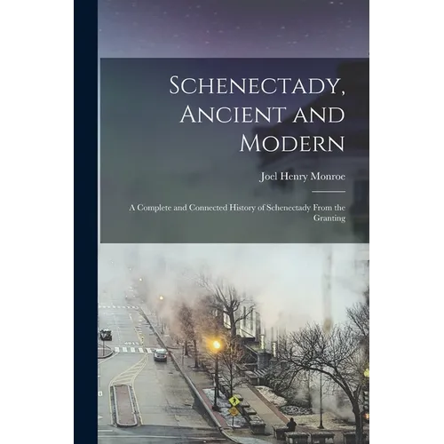 Schenectady, Ancient and Modern: A Complete and Connected History of Schenectady From the Granting