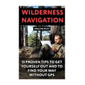 Wilderness Navigation: 15 Proven Tips To Get Yourself Out And To Find Your Way Without GPS