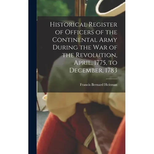 Historical Register of Officers of the Continental Army During the War of the Revolution, April, 1775, to December, 1783