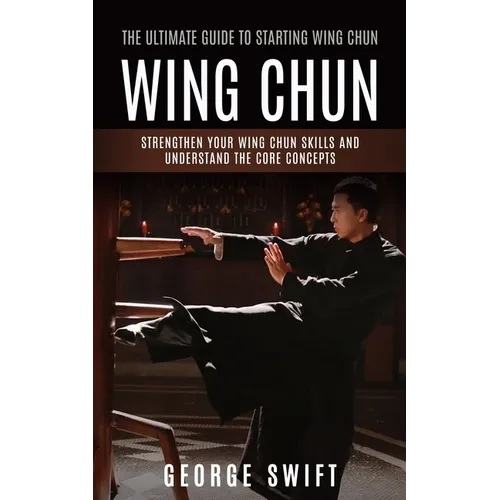 Wing Chun: The Ultimate Guide to Starting Wing Chun (Strengthen Your Wing Chun Skills and Understand the Core Concepts) - Paperback