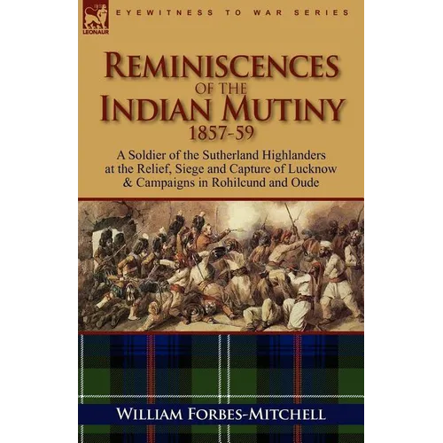 Reminiscences of the Indian Mutiny 1857-59: A Soldier of the Sutherland Highlanders at the Relief, Siege and Capture of Lucknow & Campaigns in Rohilcu