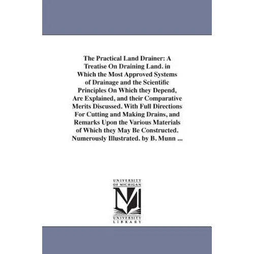 The Practical Land Drainer: A Treatise On Draining Land. in Which the Most Approved Systems of Drainage and the Scientific Principles On Which they De