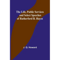 The Life, Public Services and Select Speeches of Rutherford B. Hayes