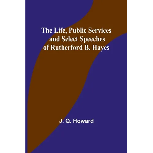 The Life, Public Services and Select Speeches of Rutherford B. Hayes