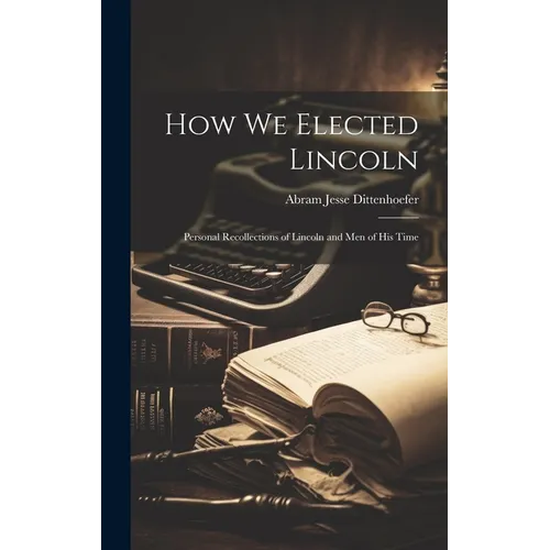 How We Elected Lincoln: Personal Recollections of Lincoln and Men of His Time