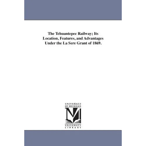 The Tehuantepec Railway; Its Location, Features, and Advantages Under the La Sere Grant of 1869.