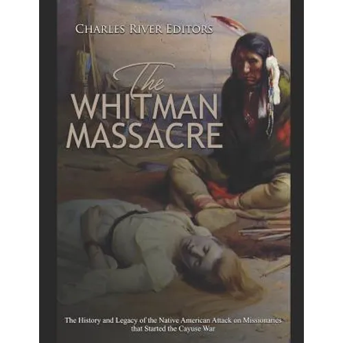 The Whitman Massacre: The History and Legacy of the Native American Attack on Missionaries that Started the Cayuse War