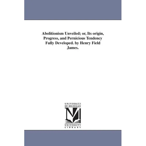 Abolitionism Unveiled; or, Its origin, Progress, and Pernicious Tendency Fully Developed. by Henry Field James.