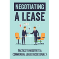 Negotiating A Lease: Tactics To Negotiate A Commercial Lease Successfully: Steps To Negotiate A Commercial Lease Effectively - Paperback