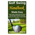 Golf Swing Handbook Made Easy: Great Guide to Mastering Golf Swing with the Right Precision & Secrets Turning You into a Pro in a Short While & So On - Paperback