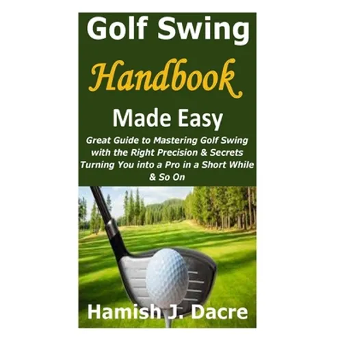 Golf Swing Handbook Made Easy: Great Guide to Mastering Golf Swing with the Right Precision & Secrets Turning You into a Pro in a Short While & So On - Paperback