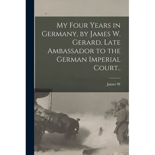 My Four Years in Germany, by James W. Gerard, Late Ambassador to the German Imperial Court..