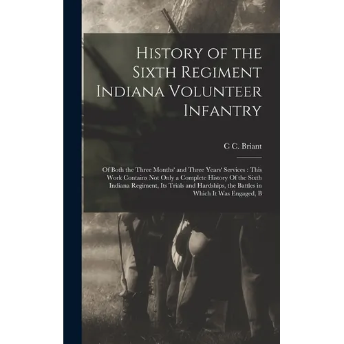 History of the Sixth Regiment Indiana Volunteer Infantry: Of Both the Three Months' and Three Years' Services: This Work Contains not Only a Complete