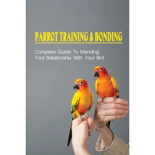 Parrot Training & Bonding: Complete Guide To Mending Your Relationship With Your Bird: Bird Pet Care Books - Paperback