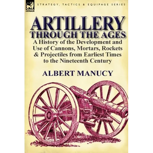 Artillery Through the Ages: a History of the Development and Use of Cannons, Mortars, Rockets & Projectiles from Earliest Times to the Nineteenth Cent