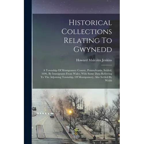 Historical Collections Relating To Gwynedd: A Township Of Montgomery County, Pennsylvania, Settled, 1696, By Immigrants From Wales, With Some Data Ref