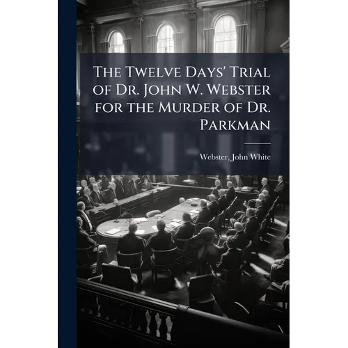 The Twelve Days' Trial of Dr. John W. Webster for the Murder of Dr. Parkman