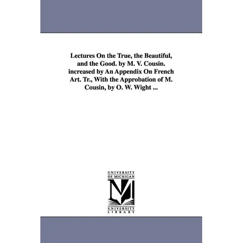 Lectures On the True, the Beautiful, and the Good. by M. V. Cousin. increased by An Appendix On French Art. Tr., With the Approbation of M. Cousin, by