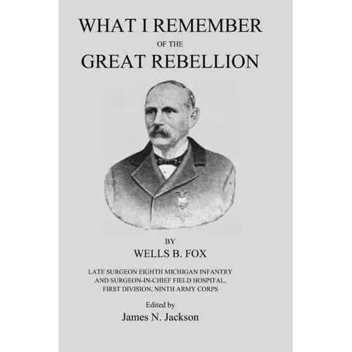 What I Remember of the Great Rebellion: Late Surgeon Eighth Michigan Infantry and Surgeon-in-Chief Field Hospital, First Devision, Ninth Army Corps