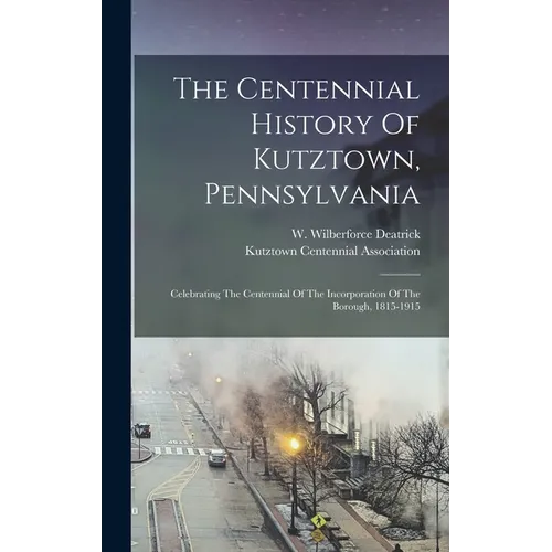 The Centennial History Of Kutztown, Pennsylvania: Celebrating The Centennial Of The Incorporation Of The Borough, 1815-1915