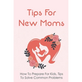 Tips For New Moms: How To Prepare For Kids, Tips To Solve Common Problems: First Time Mom Tips - Paperback